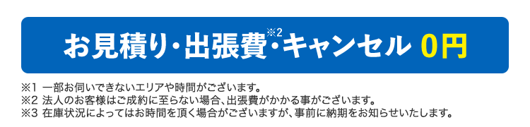 お見積り・出張費・キャンセル 0円 ※1 一部お伺いできないエリアや時間がございます。※2 法人のお客様はご成約に至らない場合、出張費がかかる事がございます。※3 在庫状況によってはお時間を頂く場合がございますが、事前に納期をお知らせいたします。
