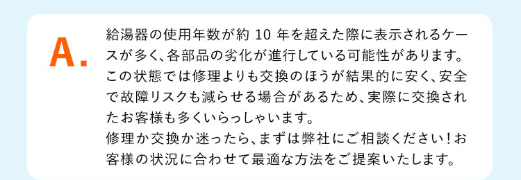 A.
給湯器の使用年数が約 10 年を超えた際に表示されるケー
スが多く、各部品の劣化が進行している可能性があります。
この状態では修理よりも交換のほうが結果的に安く、安全
で故障リスクも減らせる場合があるため、 実際に交換され
たお客様も多くいらっしゃいます。
修理か交換か迷ったら、 まずは弊社にご相談ください!お
客様の状況に合わせて最適な方法をご提案いたします。