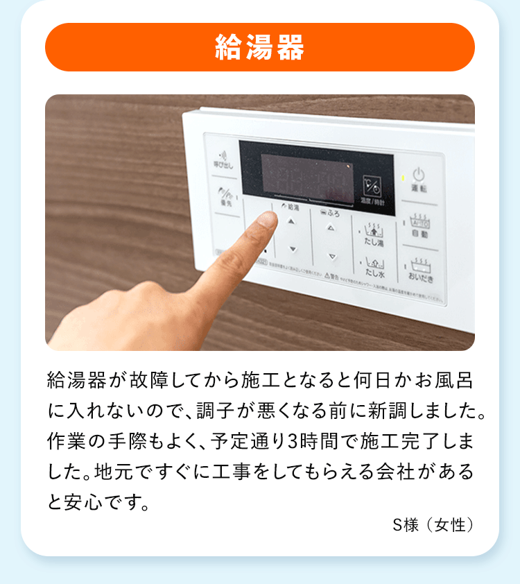 給湯器 給湯器が故障してから施工となると何日かお風呂に入れないので、調子が悪くなる前に新調しました。作業の手際もよく、予定通り3時間で施工完了しました。地元ですぐに工事をしてもらえる会社があると安心です。
S様 (女性)
