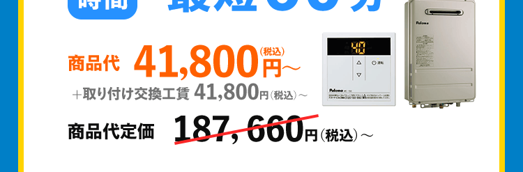 お得な価格例 パロマ ガス給湯器 PH-1615AW 16号の場合 合計金額 83,600円~*1 施工時間 最短 60分 商品代 41,800円 +取り付け交換工賃 41,800円(税込)~商品代定価 187,660円(税込)~