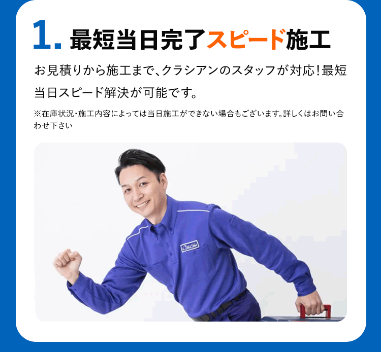 1.最短当日完了スピード施工 お見積りから施工まで、クラシアンのスタッフが対応!最短当日スピード解決が可能です。※在庫状況・施工内容によっては当日施工ができない場合もございます。詳しくはお問い合わせ下さい
