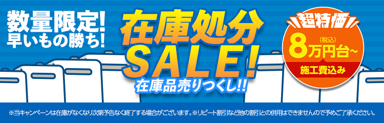 数量限定 在庫処分早いもの勝ち!SALE!在庫品売りつくし!!超特価 8万円台~ 施工費込み ※当キャンペーンは在庫がなくなり次第予告なく終了する場合がございます。※リピート割引など他の割引との併用はできませんので予めご了承ください。