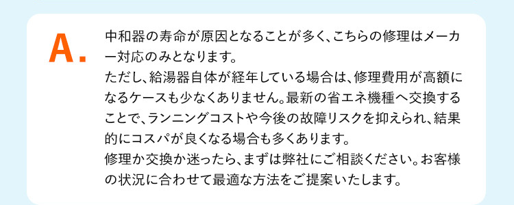 A.
中和器の寿命が原因となることが多く、こちらの修理はメーカ
対応のみとなります。
ただし、給湯器自体が経年している場合は、修理費用が高額に
なるケースも少なくありません。 最新の省エネ機種へ交換する
ことで、ランニングコストや今後の故障リスクを抑えられ、結果
的にコスパが良くなる場合も多くあります。
修理か交換か迷ったら、 まずは弊社にご相談ください。 お客様
の状況に合わせて最適な方法をご提案いたします。