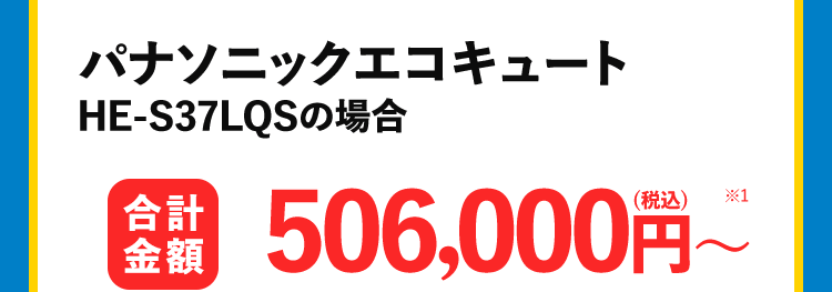 パナソニックエコキュート HE-S37LQSの場合 合計金額506,000円~ 施工時間 最短 60分 商品代 341,000円 税込(税込)+取り付け交換工賃 165,000円 (税込) ~
