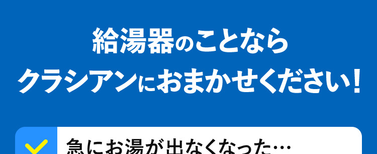 給湯器のことならクラシアンにおまかせください!急にお湯が出なくなった……自然災害の影響でお湯が使えない 異音・異臭がする症状が悪くなる前に･･･クラシアンにご相談ください!