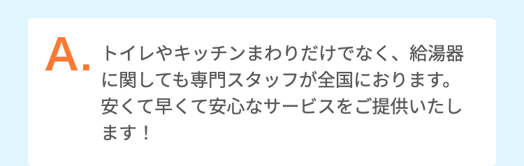 トイレやキッチンまわりだけでなく、給湯器に関しても専門スタッフが全国におります。
安くて早くて安心なサービスをご提供いたします！