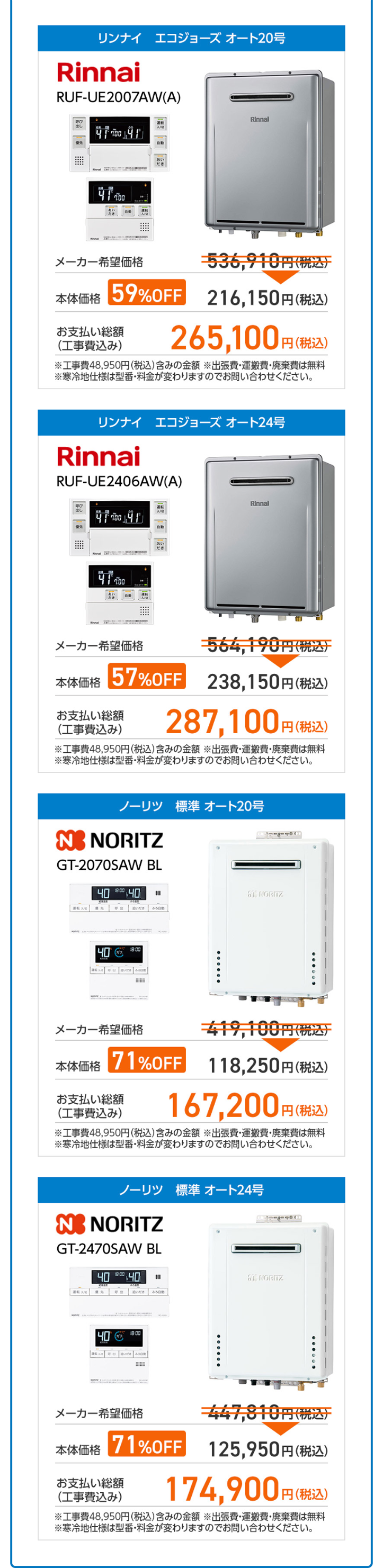 リンナイ エコジョーズオート20号
Rinnai
RUF-UE2007AW(A)
呼び
出し
優先
Rinnal
運転
2/0
自動
だき
メーカー希望価格
536,940円(税込)
本体価格
59%OFF
216,150円 (税込)
お支払い総額
(工事費込み)
265,100円(税込)
※工事費 48,950円(税込) 含みの金額出張費・運搬費・廃棄費は無料
※寒冷地仕様は型番・料金が変わりますのでお問い合わせください。
リンナイ エコジョーズオート24号
Rinnai
RUF-UE2406AW(A)
呼び
Rinnai
運転
100
だき
自動
おい
だき
メーカー希望価格
564,190円(税込)
本体価格
57%OFF
238,150円 (税込)
お支払い総額
(工事費込み)
287,100円 (
「円(税込)
※工事費48,950円 (税込) 含みの金額 ※出張費・運搬費・廃棄費は無料
※寒冷地仕様は型番・料金が変わりますのでお問い合わせください。
ノーリツ 標準 オート20号
NO NORITZ
GT-2070SAW BL
4080040
I
61 NORITZ
2-538
出 追いだき
40 18:00
メーカー希望価格
19,100円(税込
本体価格 71%OFF
お支払い総額
(工事費込み)
118,250円 (税込)
167,200円 (税込)
※工事費48,950円 (税込) 含みの金額 ※出張費・運搬費・廃棄費は無料
※寒冷地仕様は型番・料金が変わりますのでお問い合わせください。
ノーリツ 標準 オート24号
NENORITZ
GT-2470SAW BL
400040
I
61 NORITZ
だ
40
18 00
M
メーカー希望価格
47,810円(税込
本体価格 71%OFF 125,950円 (税込)
お支払い総額
(工事費込み)
174,900円
円 (税込)
※工事費48,950円(税込) 含みの金額出張費・運搬費 ・廃棄費は無料
※寒冷地仕様は型番・料金が変わりますのでお問い合わせください。