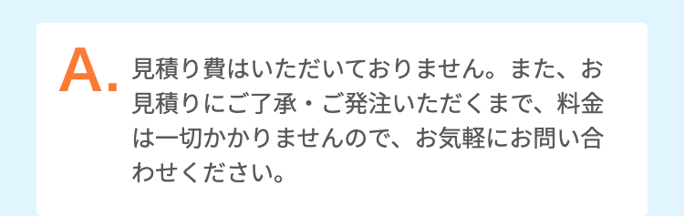 出張費・見積費などはいただいておりません。また、お見積りにご了承・ご発注いただくまで、料金は一切かかりませんので、お気軽にお問い合わせください。