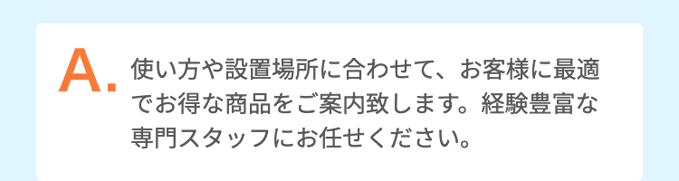 使い方や設置場所に合わせて、お客様に最適でお得な商品をご案内致します。経験豊富な専門スタッフにお任せください。