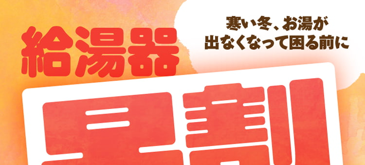 寒い冬、お湯が
給湯器
出なくなって困る前に
=
早割
給湯器交換は
キャンペーン
寒くなる前がお得!
2025年10月17日0
~ 11 月 30 日 日
お見積時に「早割キャンペーンを見た」と
サービススタッフにお伝えください
※在庫状況についてはスタッフにお問い合わせください。
リピート割引など他の割引との併用はできません。 キャンペーン内容
は予告なく変更、 終了する場合がございます。 予めご了承ください。