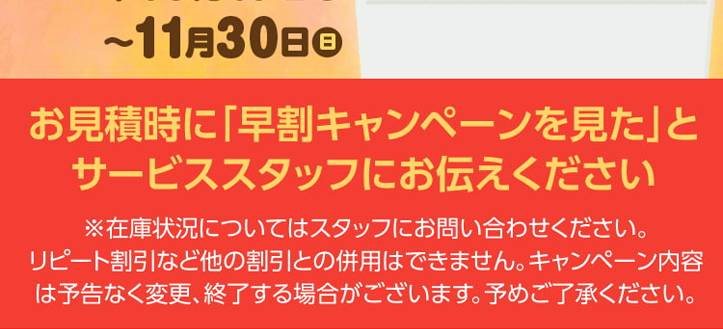 寒い冬、お湯が
給湯器
出なくなって困る前に
=
早割
給湯器交換は
キャンペーン
寒くなる前がお得!
2025年10月17日0
~ 11 月 30 日 日
お見積時に「早割キャンペーンを見た」と
サービススタッフにお伝えください
※在庫状況についてはスタッフにお問い合わせください。
リピート割引など他の割引との併用はできません。 キャンペーン内容
は予告なく変更、 終了する場合がございます。 予めご了承ください。