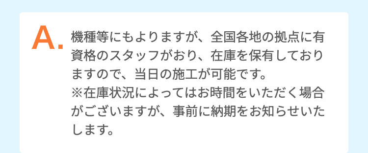 機種等にもよりますが、全国各地の拠点に有資格のスタッフがおり、在庫を保有しておりますので、当日の施工が可能です。