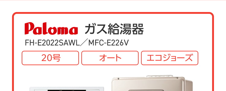Paloma ガス給湯器
FH-E2022SAWL/MFC-E226V
20号
オート
エコジョーズ
優先
出
△
おいだき
満
たし水
たし
二時計表示
△
V
おいだき
時刻合わせ
メニュー
Paloma
クラシアン通常価格179,300円(税込)
特別
価格
167,200円
工事費・処分費込
Paloma ガス給湯器
FH-E2422SAWL/MFC-E226V
24号
オート
エコジョーズ
A
出
Paloma
優先
おいだき
時計表示
△
転
V
おいだき
時刻合わせ
クラシアン通常価格¥87,000円(税込)
|特別
価格
173,800円
工事費処分費込
パロマ 2025年秋の新製品
ウルトラファインバブル発生装置を
内蔵した新型給湯器
見えない排水管の汚れを
すっきり清潔に
白く残る水垢汚れの
ストレスを軽減
シンクのベタつき掃除を
もっと手軽に
頑固な油汚れも
たまりにくい
Paloma
ウルトラファインバブル
ガス給湯器
FH-UEH2022FAWL
MFC-E226V
20号
フルオート
40% 40
おいだき
1自動
**40-200
運転
自動
2025秋の新製品
新発売
Paloma
特別
価格
税込 239,800 円
クラシアン通常価格257,400円(税込)
(税込)
工事費・処分費込
2025秋の新製品
新発売
Paloma
ウルトラファインバブル
ガス給湯器 MFC-E226V
24号
FH-UEH2422FAWL
フルオート
呼出料
4040
おいだき
1自動
Paloma
0
#
40
700
I
自動
クラシアン通常価格 268,840円(税込)
特別
価格
250,800円
工事費・処分費込