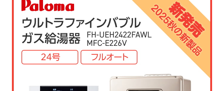 Paloma ガス給湯器
FH-E2022SAWL/MFC-E226V
20号
オート
エコジョーズ
優先
出
△
おいだき
満
たし水
たし
二時計表示
△
V
おいだき
時刻合わせ
メニュー
Paloma
クラシアン通常価格179,300円(税込)
特別
価格
167,200円
工事費・処分費込
Paloma ガス給湯器
FH-E2422SAWL/MFC-E226V
24号
オート
エコジョーズ
A
出
Paloma
優先
おいだき
時計表示
△
転
V
おいだき
時刻合わせ
クラシアン通常価格¥87,000円(税込)
|特別
価格
173,800円
工事費処分費込
パロマ 2025年秋の新製品
ウルトラファインバブル発生装置を
内蔵した新型給湯器
見えない排水管の汚れを
すっきり清潔に
白く残る水垢汚れの
ストレスを軽減
シンクのベタつき掃除を
もっと手軽に
頑固な油汚れも
たまりにくい
Paloma
ウルトラファインバブル
ガス給湯器
FH-UEH2022FAWL
MFC-E226V
20号
フルオート
40% 40
おいだき
1自動
**40-200
運転
自動
2025秋の新製品
新発売
Paloma
特別
価格
税込 239,800 円
クラシアン通常価格257,400円(税込)
(税込)
工事費・処分費込
2025秋の新製品
新発売
Paloma
ウルトラファインバブル
ガス給湯器 MFC-E226V
24号
FH-UEH2422FAWL
フルオート
呼出料
4040
おいだき
1自動
Paloma
0
#
40
700
I
自動
クラシアン通常価格 268,840円(税込)
特別
価格
250,800円
工事費・処分費込