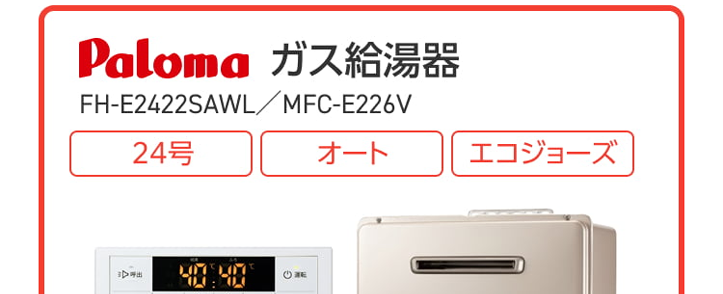 Paloma ガス給湯器
FH-E2022SAWL/MFC-E226V
20号
オート
エコジョーズ
優先
出
△
おいだき
満
たし水
たし
二時計表示
△
V
おいだき
時刻合わせ
メニュー
Paloma
クラシアン通常価格179,300円(税込)
特別
価格
167,200円
工事費・処分費込
Paloma ガス給湯器
FH-E2422SAWL/MFC-E226V
24号
オート
エコジョーズ
A
出
Paloma
優先
おいだき
時計表示
△
転
V
おいだき
時刻合わせ
クラシアン通常価格¥87,000円(税込)
|特別
価格
173,800円
工事費処分費込
パロマ 2025年秋の新製品
ウルトラファインバブル発生装置を
内蔵した新型給湯器
見えない排水管の汚れを
すっきり清潔に
白く残る水垢汚れの
ストレスを軽減
シンクのベタつき掃除を
もっと手軽に
頑固な油汚れも
たまりにくい
Paloma
ウルトラファインバブル
ガス給湯器
FH-UEH2022FAWL
MFC-E226V
20号
フルオート
40% 40
おいだき
1自動
**40-200
運転
自動
2025秋の新製品
新発売
Paloma
特別
価格
税込 239,800 円
クラシアン通常価格257,400円(税込)
(税込)
工事費・処分費込
2025秋の新製品
新発売
Paloma
ウルトラファインバブル
ガス給湯器 MFC-E226V
24号
FH-UEH2422FAWL
フルオート
呼出料
4040
おいだき
1自動
Paloma
0
#
40
700
I
自動
クラシアン通常価格 268,840円(税込)
特別
価格
250,800円
工事費・処分費込