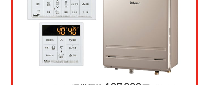 Paloma ガス給湯器
FH-E2022SAWL/MFC-E226V
20号
オート
エコジョーズ
優先
出
△
おいだき
満
たし水
たし
二時計表示
△
V
おいだき
時刻合わせ
メニュー
Paloma
クラシアン通常価格179,300円(税込)
特別
価格
167,200円
工事費・処分費込
Paloma ガス給湯器
FH-E2422SAWL/MFC-E226V
24号
オート
エコジョーズ
A
出
Paloma
優先
おいだき
時計表示
△
転
V
おいだき
時刻合わせ
クラシアン通常価格¥87,000円(税込)
|特別
価格
173,800円
工事費処分費込
パロマ 2025年秋の新製品
ウルトラファインバブル発生装置を
内蔵した新型給湯器
見えない排水管の汚れを
すっきり清潔に
白く残る水垢汚れの
ストレスを軽減
シンクのベタつき掃除を
もっと手軽に
頑固な油汚れも
たまりにくい
Paloma
ウルトラファインバブル
ガス給湯器
FH-UEH2022FAWL
MFC-E226V
20号
フルオート
40% 40
おいだき
1自動
**40-200
運転
自動
2025秋の新製品
新発売
Paloma
特別
価格
税込 239,800 円
クラシアン通常価格257,400円(税込)
(税込)
工事費・処分費込
2025秋の新製品
新発売
Paloma
ウルトラファインバブル
ガス給湯器 MFC-E226V
24号
FH-UEH2422FAWL
フルオート
呼出料
4040
おいだき
1自動
Paloma
0
#
40
700
I
自動
クラシアン通常価格 268,840円(税込)
特別
価格
250,800円
工事費・処分費込