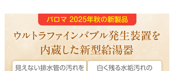 Paloma ガス給湯器
FH-E2022SAWL/MFC-E226V
20号
オート
エコジョーズ
優先
出
△
おいだき
満
たし水
たし
二時計表示
△
V
おいだき
時刻合わせ
メニュー
Paloma
クラシアン通常価格179,300円(税込)
特別
価格
167,200円
工事費・処分費込
Paloma ガス給湯器
FH-E2422SAWL/MFC-E226V
24号
オート
エコジョーズ
A
出
Paloma
優先
おいだき
時計表示
△
転
V
おいだき
時刻合わせ
クラシアン通常価格¥87,000円(税込)
|特別
価格
173,800円
工事費処分費込
パロマ 2025年秋の新製品
ウルトラファインバブル発生装置を
内蔵した新型給湯器
見えない排水管の汚れを
すっきり清潔に
白く残る水垢汚れの
ストレスを軽減
シンクのベタつき掃除を
もっと手軽に
頑固な油汚れも
たまりにくい
Paloma
ウルトラファインバブル
ガス給湯器
FH-UEH2022FAWL
MFC-E226V
20号
フルオート
40% 40
おいだき
1自動
**40-200
運転
自動
2025秋の新製品
新発売
Paloma
特別
価格
税込 239,800 円
クラシアン通常価格257,400円(税込)
(税込)
工事費・処分費込
2025秋の新製品
新発売
Paloma
ウルトラファインバブル
ガス給湯器 MFC-E226V
24号
FH-UEH2422FAWL
フルオート
呼出料
4040
おいだき
1自動
Paloma
0
#
40
700
I
自動
クラシアン通常価格 268,840円(税込)
特別
価格
250,800円
工事費・処分費込