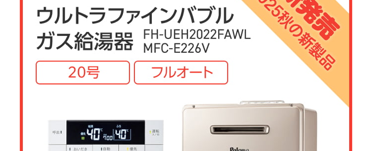 Paloma ガス給湯器
FH-E2022SAWL/MFC-E226V
20号
オート
エコジョーズ
優先
出
△
おいだき
満
たし水
たし
二時計表示
△
V
おいだき
時刻合わせ
メニュー
Paloma
クラシアン通常価格179,300円(税込)
特別
価格
167,200円
工事費・処分費込
Paloma ガス給湯器
FH-E2422SAWL/MFC-E226V
24号
オート
エコジョーズ
A
出
Paloma
優先
おいだき
時計表示
△
転
V
おいだき
時刻合わせ
クラシアン通常価格¥87,000円(税込)
|特別
価格
173,800円
工事費処分費込
パロマ 2025年秋の新製品
ウルトラファインバブル発生装置を
内蔵した新型給湯器
見えない排水管の汚れを
すっきり清潔に
白く残る水垢汚れの
ストレスを軽減
シンクのベタつき掃除を
もっと手軽に
頑固な油汚れも
たまりにくい
Paloma
ウルトラファインバブル
ガス給湯器
FH-UEH2022FAWL
MFC-E226V
20号
フルオート
40% 40
おいだき
1自動
**40-200
運転
自動
2025秋の新製品
新発売
Paloma
特別
価格
税込 239,800 円
クラシアン通常価格257,400円(税込)
(税込)
工事費・処分費込
2025秋の新製品
新発売
Paloma
ウルトラファインバブル
ガス給湯器 MFC-E226V
24号
FH-UEH2422FAWL
フルオート
呼出料
4040
おいだき
1自動
Paloma
0
#
40
700
I
自動
クラシアン通常価格 268,840円(税込)
特別
価格
250,800円
工事費・処分費込