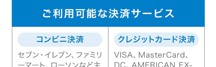 ご利用可能な決済サービス コンビニ決済 セブン・イレブン ファミリーマート、ローソンなど主要19コンビニおよび、クレジットカード決済VISA、MasterCard、DC、AMERICAN EX-PRESS、JCB、UC、MUFJ、NICOS、SAISON