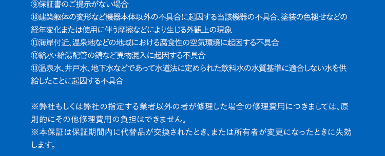 保証規定1.一般環境条件下および通常の設備環境で、製品の取扱説明書・本体貼付ラベル等の注意書きに従った正常な使用状況のもとで故障した場合には、弊社窓口にて承ります。2.本保証を受ける場合は、弊社窓口にご依頼の上、修理に際して保証書をご提示ください。3.保証金額は、製品本体のご購入価格が限度となります。4.保証期間経過後の修理などについては有料にて承ります。5.次の場合には有料修理になります。①お客様の主観による使用上に影響のない感覚的な評価②お客様ご自身による使用上の誤りや、過失・修理・改造・移動などによって発生した故障及び損傷③摩耗、消耗などの材料の自然特性あるいは経年劣化に起因する故障および損傷(循環金具・消耗部品・電気設備機器など)④一般家庭以外(飲食店や商用ビルでの長時間使用)に使用された場合の故障および損傷⑤既存配管の施工不良などが原因で、本工事時の発見が困難な状況下(壁中や階下配管など)で起きた損傷や水漏れ⑥火災・地震・水害・落雷・その他の天災地変、公害や供給異常(燃料・電圧・水圧など)、生物(ネズミ、鳥、昆虫類など)の侵入による故障および損傷⑦外部からの物体の落下、飛来、衝突もしくは汚染、倒壊、水漏れなどによる外来の事由⑧保証書にお買い上げ年月日、お客様情報、弊社記載欄の記入がない場合、あるいは字句を書き替えられた場合⑨保証書のご提示がない場合⑩建築躯体の変形など機器本体以外の不具合に起因する当該機器の不具合、塗装の色褪せなどの経年変化または使用に伴う摩擦などにより生じる外観上の現象①海岸付近、温泉地などの地域における腐食性の空気環境に起因する不具合1給水・給湯配管の錆など異物混入に起因する不具合13温泉水、井戸水、地下水などであって水道法に定められた飲料水の水質基準に適合しない水を供給したことに起因する不具合※弊社もしくは弊社の指定する業者以外の者が修理した場合の修理費用につきましては、原則的にその他修理費用の負担はできません。※本保証は保証期間内に代替品が交換されたとき、または所有者が変更になったときに失効します。代替品の提供1.延長保証サービスによる1回の修理の費用見積額が本製品の再調達価格を超過する場合や修理が不可能な場合(メーカーによる部品の供給を受けられない場合等)は、代替品の供給により延長保証サービスは終了するものとし、この場合における延長保証サービスの保証料金の返金は行わないものとする。2.代替品の供給にあたって、加入者は弊社に対して機種または品名その他の指定を行うことはできないものとする。※基本的には後継機種または同等機種