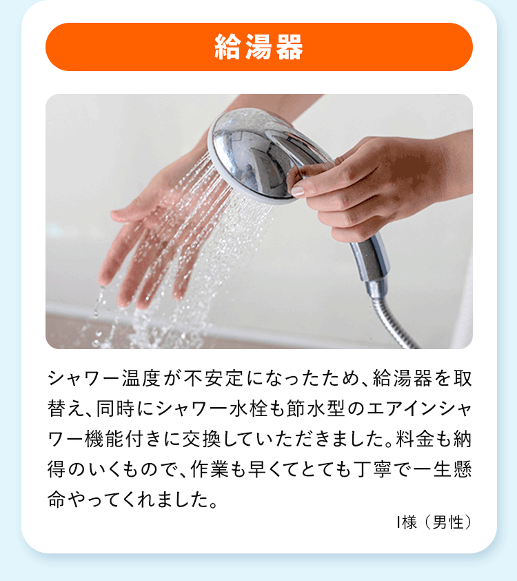 給湯器 シャワー温度が不安定になったため、給湯器を取替え、同時にシャワー水栓も節水型のエアインシャワー機能付きに交換していただきました。料金も納得のいくもので、作業も早くてとても丁寧で一生懸命やってくれました。
I様 (男性)