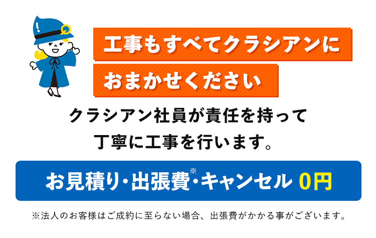 工事もすべてクラシアンに
おまかせください
クラシアン社員が責任を持って
丁寧に工事を行います。
お見積り・出張費・キャンセル 0円
※法人のお客様はご成約に至らない場合、 出張費がかかる事がございます。