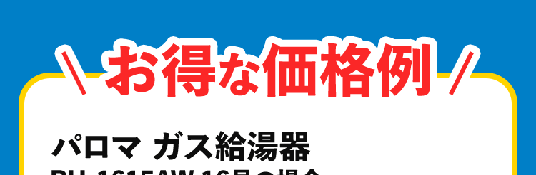 お得な価格例 パロマ ガス給湯器 PH-1615AW 16号の場合 合計金額 83,600円~*1 施工時間 最短 60分 商品代 41,800円 +取り付け交換工賃 41,800円(税込)~商品代定価 187,660円(税込)~