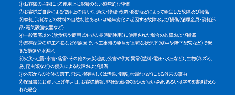 保証規定1.一般環境条件下および通常の設備環境で、製品の取扱説明書・本体貼付ラベル等の注意書きに従った正常な使用状況のもとで故障した場合には、弊社窓口にて承ります。2.本保証を受ける場合は、弊社窓口にご依頼の上、修理に際して保証書をご提示ください。3.保証金額は、製品本体のご購入価格が限度となります。4.保証期間経過後の修理などについては有料にて承ります。5.次の場合には有料修理になります。①お客様の主観による使用上に影響のない感覚的な評価②お客様ご自身による使用上の誤りや、過失・修理・改造・移動などによって発生した故障及び損傷③摩耗、消耗などの材料の自然特性あるいは経年劣化に起因する故障および損傷(循環金具・消耗部品・電気設備機器など)④一般家庭以外(飲食店や商用ビルでの長時間使用)に使用された場合の故障および損傷⑤既存配管の施工不良などが原因で、本工事時の発見が困難な状況下(壁中や階下配管など)で起きた損傷や水漏れ⑥火災・地震・水害・落雷・その他の天災地変、公害や供給異常(燃料・電圧・水圧など)、生物(ネズミ、鳥、昆虫類など)の侵入による故障および損傷⑦外部からの物体の落下、飛来、衝突もしくは汚染、倒壊、水漏れなどによる外来の事由⑧保証書にお買い上げ年月日、お客様情報、弊社記載欄の記入がない場合、あるいは字句を書き替えられた場合⑨保証書のご提示がない場合⑩建築躯体の変形など機器本体以外の不具合に起因する当該機器の不具合、塗装の色褪せなどの経年変化または使用に伴う摩擦などにより生じる外観上の現象①海岸付近、温泉地などの地域における腐食性の空気環境に起因する不具合1給水・給湯配管の錆など異物混入に起因する不具合13温泉水、井戸水、地下水などであって水道法に定められた飲料水の水質基準に適合しない水を供給したことに起因する不具合※弊社もしくは弊社の指定する業者以外の者が修理した場合の修理費用につきましては、原則的にその他修理費用の負担はできません。※本保証は保証期間内に代替品が交換されたとき、または所有者が変更になったときに失効します。代替品の提供1.延長保証サービスによる1回の修理の費用見積額が本製品の再調達価格を超過する場合や修理が不可能な場合(メーカーによる部品の供給を受けられない場合等)は、代替品の供給により延長保証サービスは終了するものとし、この場合における延長保証サービスの保証料金の返金は行わないものとする。2.代替品の供給にあたって、加入者は弊社に対して機種または品名その他の指定を行うことはできないものとする。※基本的には後継機種または同等機種