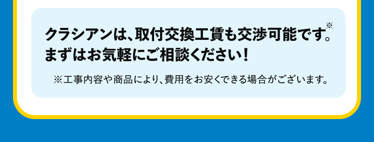 *1作業の内容によっては、料金が異なります。事務手数料として諸経費が別途かかります。材料が必要な場合は、別途材料費がかかります。また、お客様ご用意の商品取付に関しては、別途費用が発生する場合がございます。営業所からの距離によっては別途費用がかかる場合がございます。対象となるエリアについてはお問い合わせください。寒冷地については作業料金が割増しとなる場合があります。対象となるエリアについてはお問い合わせください。夜間・早朝のお伺いについては作業料金が割増しとなります。詳細はお問い合わせください。法人のお客様は料金体系が異なる場合がございます。詳細はお問い合わせください。*2作業内容によっては記載の時間を超える場合がございます。詳細は無料の現地見積りの際にご確認ください。クラシアンは、取付交換工賃も交渉可能です。まずはお気軽にご相談ください!※工事内容や商品により、費用をお安くできる場合がございます。