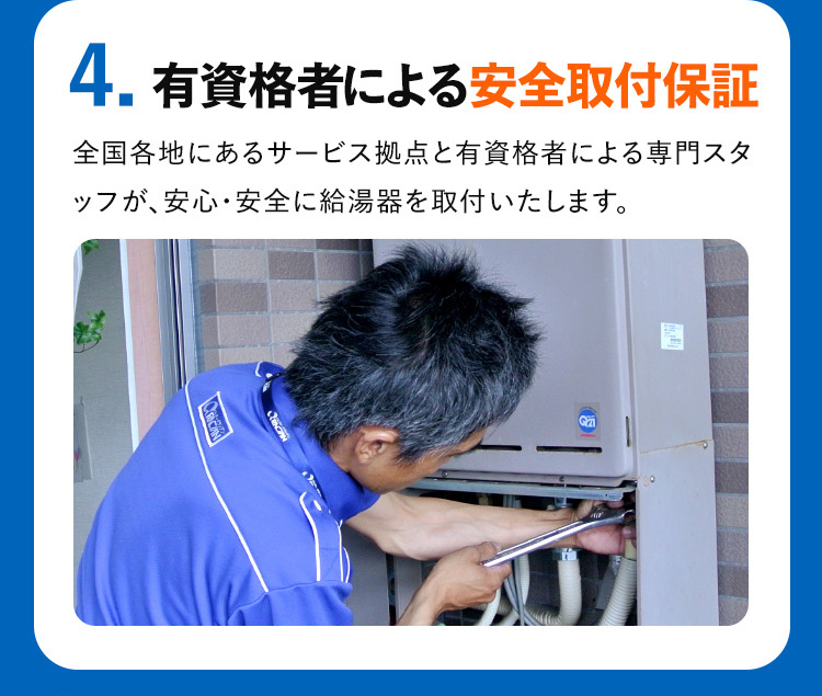 4. 有資格者による安全取付保証
全国各地にあるサービス拠点と有資格者による専門スタ
ッフが、安心・安全に給湯器を取付いたします。