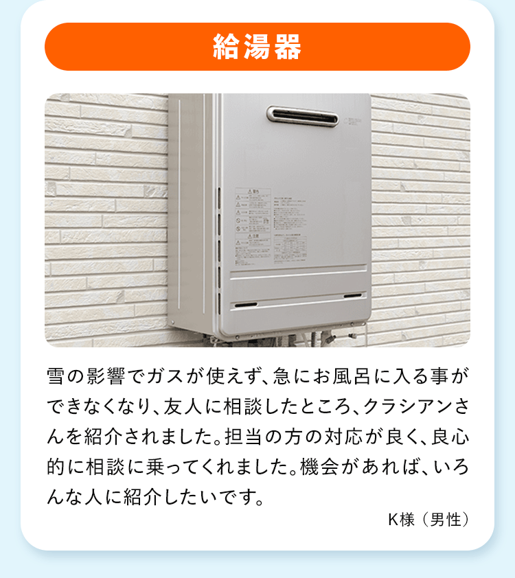 給湯器 雪の影響でガスが使えず、急にお風呂に入る事ができなくなり、友人に相談したところ、クラシアンさんを紹介されました。担当の方の対応が良く、良心的に相談に乗ってくれました。機会があれば、いろんな人に紹介したいです。K様 (男性)