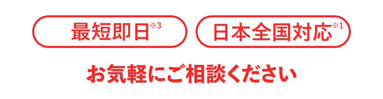 最短即日※3 日本全国対応※13 お気軽にご相談ください