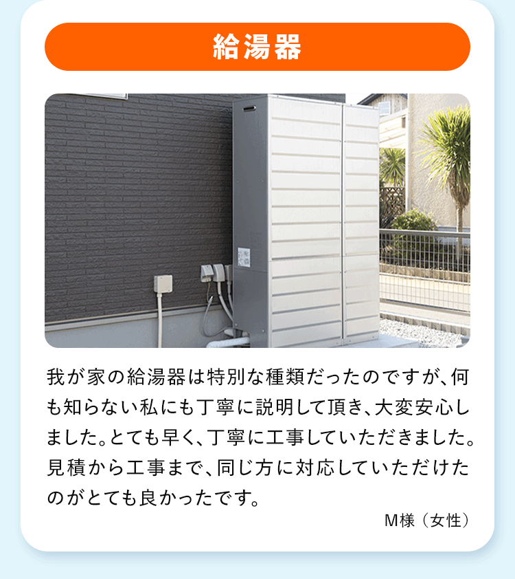 給湯器 我が家の給湯器は特別な種類だったのですが、何も知らない私にも丁寧に説明して頂き、大変安心しました。とても早く、丁寧に工事していただきました。見積から工事まで、 同じ方に対応していただけたのがとても良かったです。
M様 (女性)