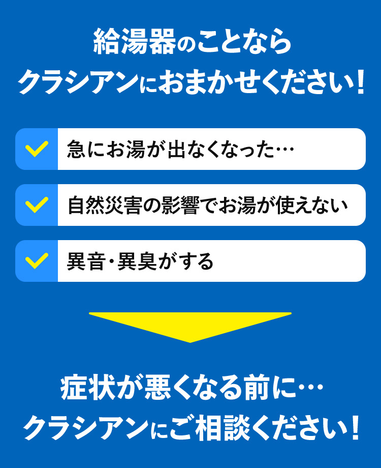 給湯器のことならクラシアンにおまかせください!急にお湯が出なくなった……自然災害の影響でお湯が使えない 異音・異臭がする症状が悪くなる前に･･･クラシアンにご相談ください!