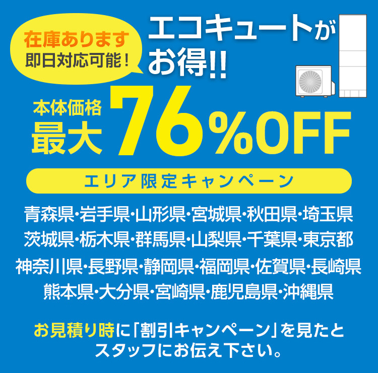 在庫あります
エコキュートが
即日対応可能! お得!!
最大 76%OFF
エリア限定キャンペーン
青森県・岩手県・山形県・宮城県・秋田県・埼玉県
茨城県・栃木県・群馬県・山梨県・千葉県・東京都
神奈川県・長野県・静岡県・福岡県・佐賀県・長崎県
熊本県・大分県・宮崎県・鹿児島県・沖縄県
お見積り時に「割引キャンペーン」を見たと
スタッフにお伝え下さい。