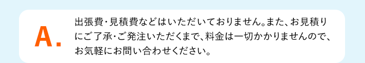 A.出張費・見積費などはいただいておりません。また、お見積り
にご了承・ご発注いただくまで、料金は一切かかりませんので、お気軽にお問い合わせください。