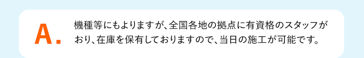 A.機種等にもよりますが、全国各地の拠点に有資格のスタッフがおり、在庫を保有しておりますので、当日の施工が可能です。