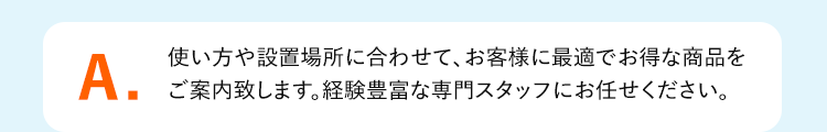 A.使い方や設置場所に合わせて、お客様に最適でお得な商品を
ご案内致します。経験豊富な専門スタッフにお任せください。