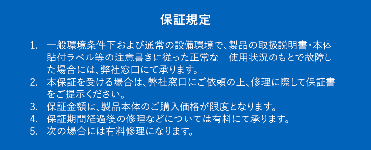 保証規定1.一般環境条件下および通常の設備環境で、製品の取扱説明書・本体貼付ラベル等の注意書きに従った正常な使用状況のもとで故障した場合には、弊社窓口にて承ります。2.本保証を受ける場合は、弊社窓口にご依頼の上、修理に際して保証書をご提示ください。3.保証金額は、製品本体のご購入価格が限度となります。4.保証期間経過後の修理などについては有料にて承ります。5.次の場合には有料修理になります。①お客様の主観による使用上に影響のない感覚的な評価②お客様ご自身による使用上の誤りや、過失・修理・改造・移動などによって発生した故障及び損傷③摩耗、消耗などの材料の自然特性あるいは経年劣化に起因する故障および損傷(循環金具・消耗部品・電気設備機器など)④一般家庭以外(飲食店や商用ビルでの長時間使用)に使用された場合の故障および損傷⑤既存配管の施工不良などが原因で、本工事時の発見が困難な状況下(壁中や階下配管など)で起きた損傷や水漏れ⑥火災・地震・水害・落雷・その他の天災地変、公害や供給異常(燃料・電圧・水圧など)、生物(ネズミ、鳥、昆虫類など)の侵入による故障および損傷⑦外部からの物体の落下、飛来、衝突もしくは汚染、倒壊、水漏れなどによる外来の事由⑧保証書にお買い上げ年月日、お客様情報、弊社記載欄の記入がない場合、あるいは字句を書き替えられた場合⑨保証書のご提示がない場合⑩建築躯体の変形など機器本体以外の不具合に起因する当該機器の不具合、塗装の色褪せなどの経年変化または使用に伴う摩擦などにより生じる外観上の現象①海岸付近、温泉地などの地域における腐食性の空気環境に起因する不具合1給水・給湯配管の錆など異物混入に起因する不具合13温泉水、井戸水、地下水などであって水道法に定められた飲料水の水質基準に適合しない水を供給したことに起因する不具合※弊社もしくは弊社の指定する業者以外の者が修理した場合の修理費用につきましては、原則的にその他修理費用の負担はできません。※本保証は保証期間内に代替品が交換されたとき、または所有者が変更になったときに失効します。代替品の提供1.延長保証サービスによる1回の修理の費用見積額が本製品の再調達価格を超過する場合や修理が不可能な場合(メーカーによる部品の供給を受けられない場合等)は、代替品の供給により延長保証サービスは終了するものとし、この場合における延長保証サービスの保証料金の返金は行わないものとする。2.代替品の供給にあたって、加入者は弊社に対して機種または品名その他の指定を行うことはできないものとする。※基本的には後継機種または同等機種