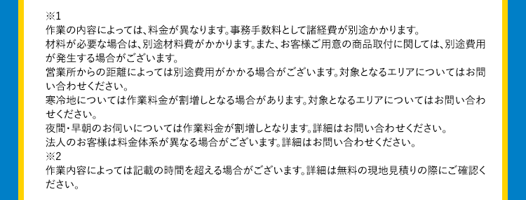 *1作業の内容によっては、料金が異なります。事務手数料として諸経費が別途かかります。材料が必要な場合は、別途材料費がかかります。また、お客様ご用意の商品取付に関しては、別途費用が発生する場合がございます。営業所からの距離によっては別途費用がかかる場合がございます。対象となるエリアについてはお問い合わせください。寒冷地については作業料金が割増しとなる場合があります。対象となるエリアについてはお問い合わせください。夜間・早朝のお伺いについては作業料金が割増しとなります。詳細はお問い合わせください。法人のお客様は料金体系が異なる場合がございます。詳細はお問い合わせください。*2作業内容によっては記載の時間を超える場合がございます。詳細は無料の現地見積りの際にご確認ください。クラシアンは、取付交換工賃も交渉可能です。まずはお気軽にご相談ください!※工事内容や商品により、費用をお安くできる場合がございます。
