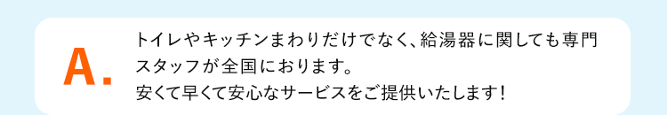 A.トイレやキッチンまわりだけでなく、給湯器に関しても専門
スタッフが全国におります。安くて早くて安心なサービスをご提供いたします!